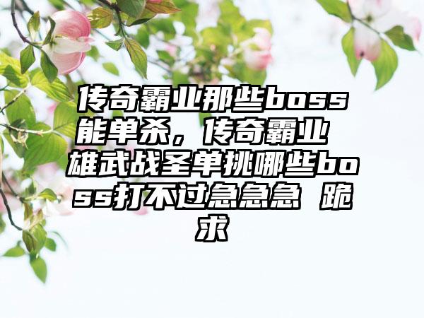 传奇霸业那些boss能单杀，传奇霸业 雄武战圣单挑哪些boss打不过急急急 跪求