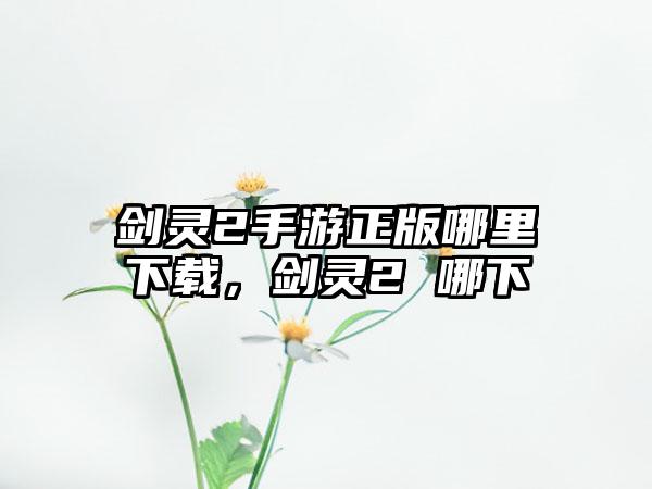剑灵2手游正版哪里下载，剑灵2 哪下