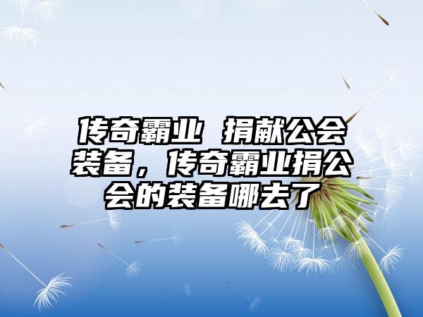 传奇霸业 捐献公会装备，传奇霸业捐公会的装备哪去了