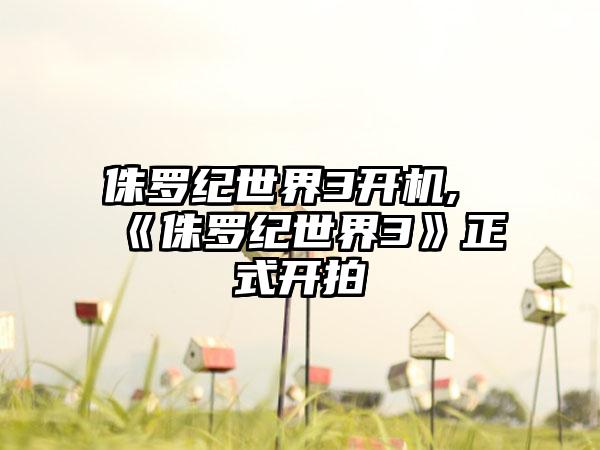 侏罗纪世界3开机,《侏罗纪世界3》正式开拍