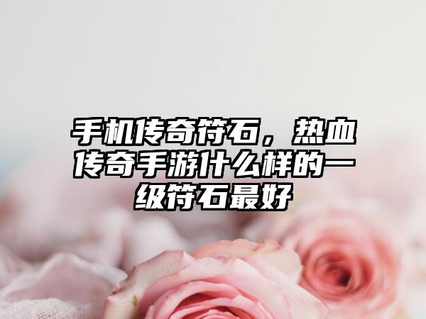 手机传奇符石，热血传奇手游什么样的一级符石最好