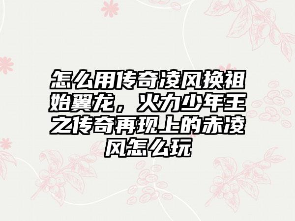 怎么用传奇凌风换祖始翼龙，火力少年王之传奇再现上的赤凌风怎么玩