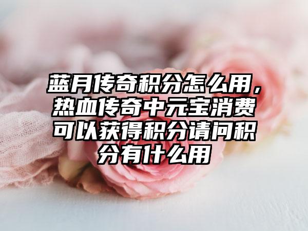 蓝月传奇积分怎么用，热血传奇中元宝消费可以获得积分请问积分有什么用