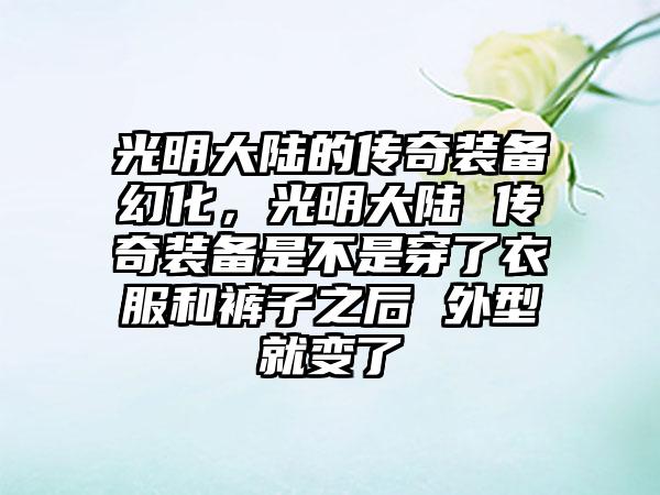 光明大陆的传奇装备幻化，光明大陆 传奇装备是不是穿了衣服和裤子之后 外型就变了
