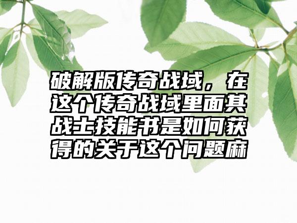 破解版传奇战域，在这个传奇战域里面其战士技能书是如何获得的关于这个问题麻