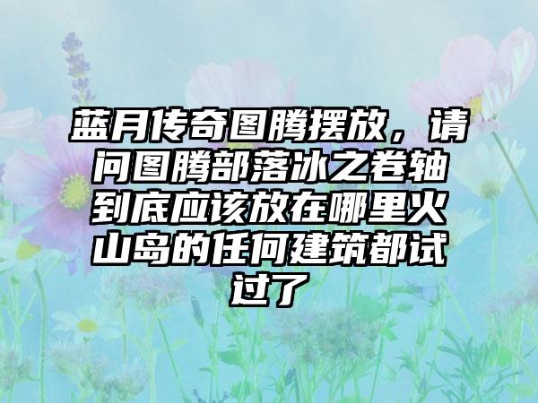 蓝月传奇图腾摆放，请问图腾部落冰之卷轴到底应该放在哪里火山岛的任何建筑都试过了