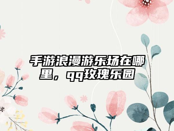 手游浪漫游乐场在哪里，qq玫瑰乐园