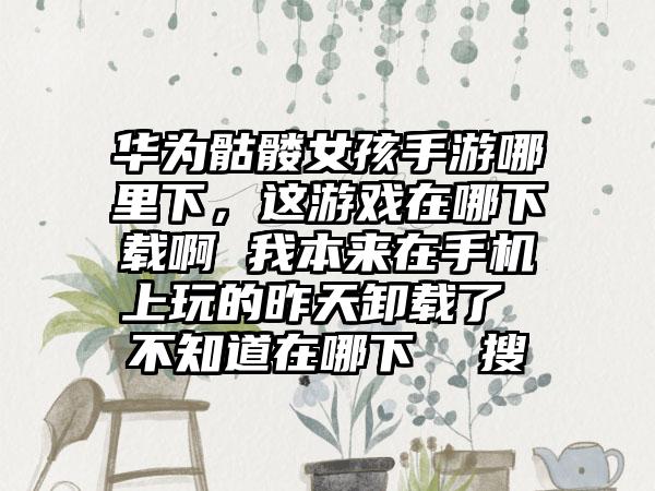 华为骷髅女孩手游哪里下，这游戏在哪下载啊 我本来在手机上玩的昨天卸载了 不知道在哪下  搜
