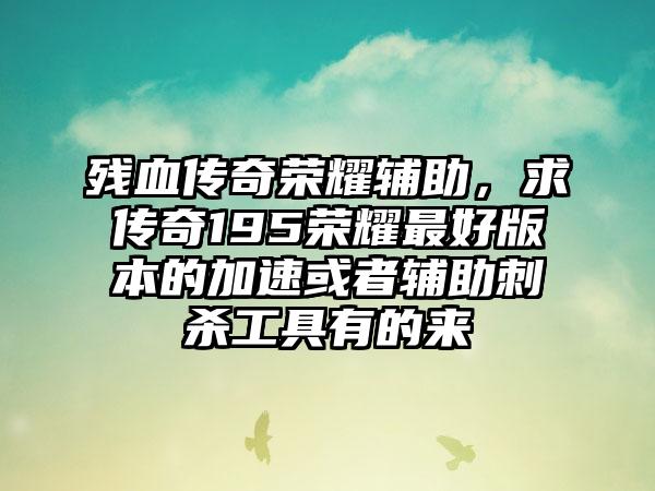 残血传奇荣耀辅助，求传奇195荣耀最好版本的加速或者辅助刺杀工具有的来