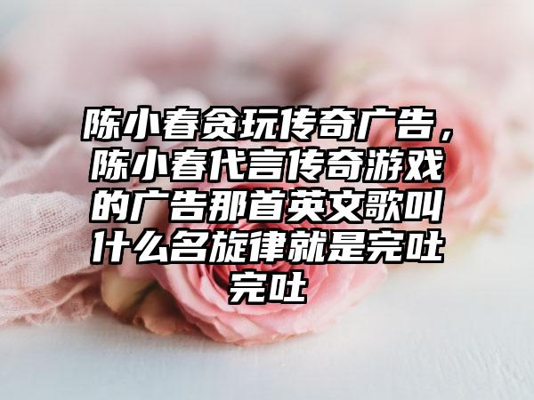 陈小春贪玩传奇广告，陈小春代言传奇游戏的广告那首英文歌叫什么名旋律就是完吐完吐
