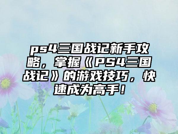 ps4三国战记新手攻略，掌握《PS4三国战记》的游戏技巧，快速成为高手！