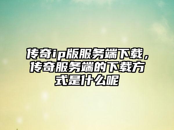 传奇ip版服务端下载，传奇服务端的下载方式是什么呢