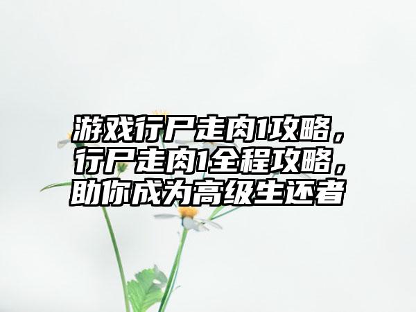 游戏行尸走肉1攻略，行尸走肉1全程攻略，助你成为高级生还者