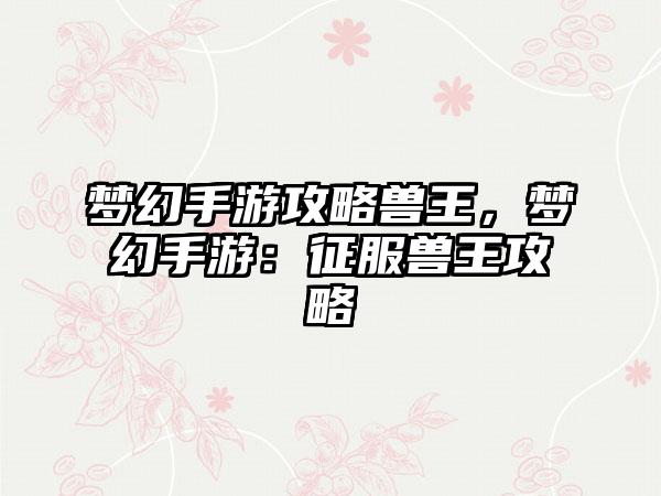 梦幻手游攻略兽王，梦幻手游：征服兽王攻略