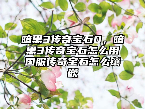 暗黑3传奇宝石0，暗黑3传奇宝石怎么用国服传奇宝石怎么镶嵌
