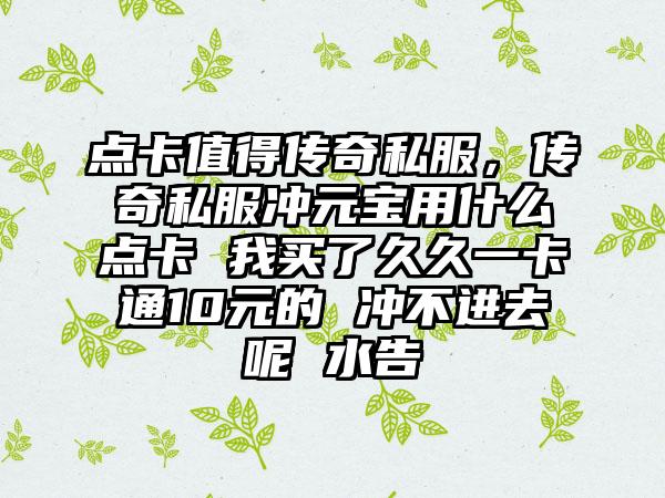 点卡值得传奇私服，传奇私服冲元宝用什么点卡 我买了久久一卡通10元的 冲不进去呢 水告
