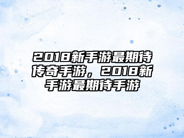 2018新手游最期待传奇手游，2018新手游最期待手游