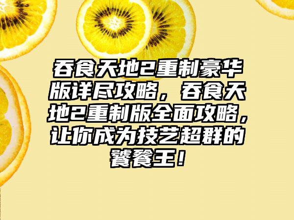 吞食天地2重制豪华版详尽攻略，吞食天地2重制版全面攻略，让你成为技艺超群的饕餮王！