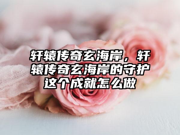 轩辕传奇玄海岸，轩辕传奇玄海岸的守护这个成就怎么做