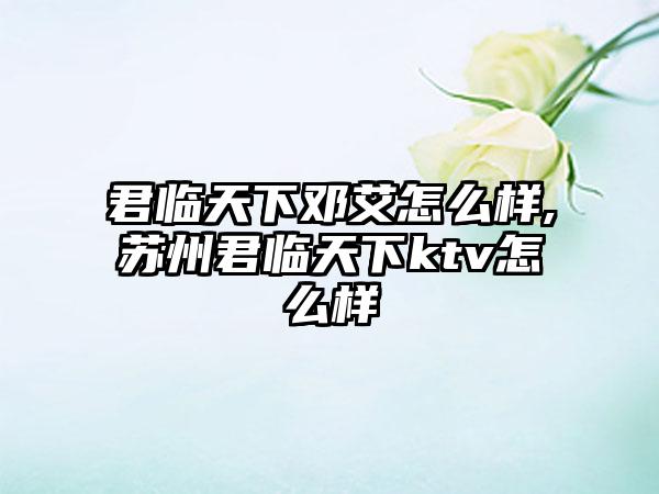 君临天下邓艾怎么样,苏州君临天下ktv怎么样