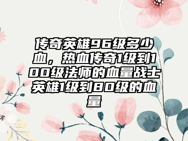 传奇英雄96级多少血，热血传奇1级到100级法师的血量战士英雄1级到80级的血量