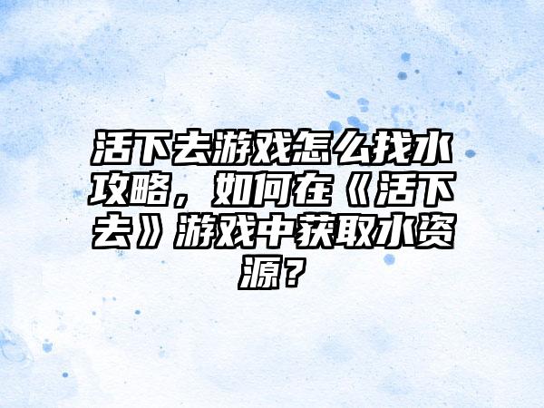 活下去游戏怎么找水攻略，如何在《活下去》游戏中获取水资源？