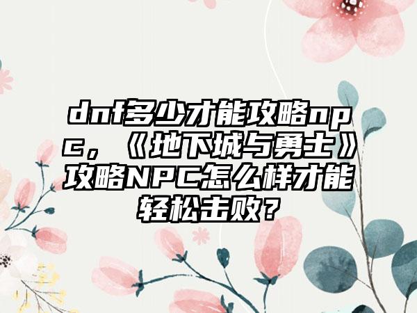 dnf多少才能攻略npc，《地下城与勇士》攻略NPC怎么样才能轻松击败？