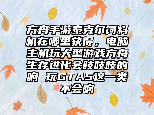 方舟手游泰克尔饲料机在哪里获得，电脑主机玩大型游戏方舟生存进化会吱吱吱的响 玩GTA5这一类不会响