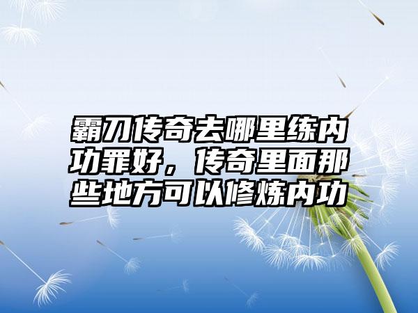 霸刀传奇去哪里练内功罪好，传奇里面那些地方可以修炼内功