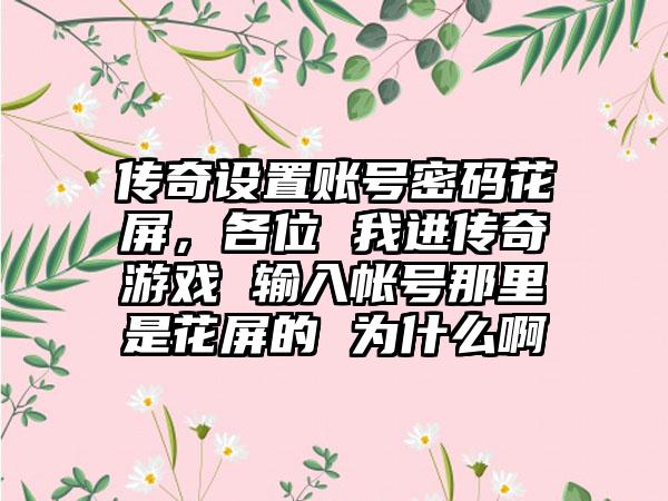 传奇设置账号密码花屏，各位 我进传奇游戏 输入帐号那里是花屏的 为什么啊