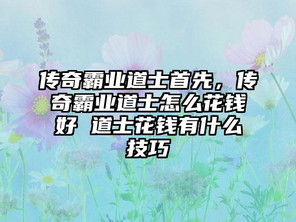 传奇霸业道士首先，传奇霸业道士怎么花钱好 道士花钱有什么技巧