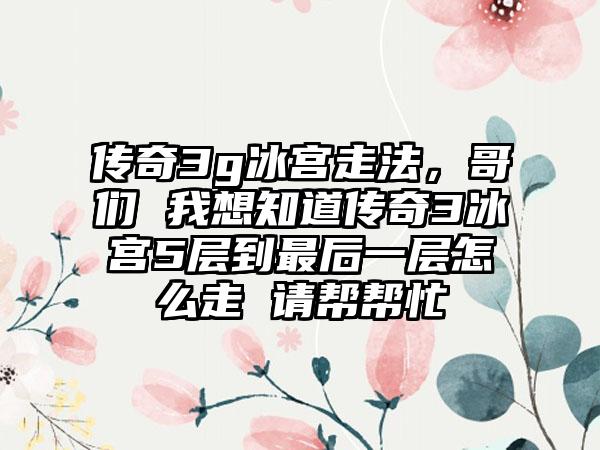 传奇3g冰宫走法，哥们 我想知道传奇3冰宫5层到最后一层怎么走 请帮帮忙