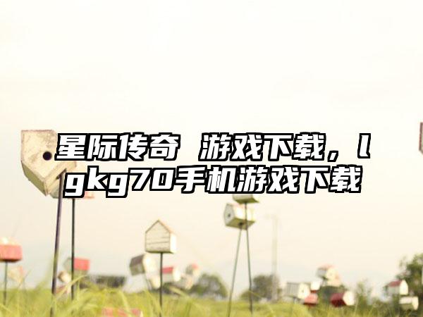 星际传奇 游戏下载，lgkg70手机游戏下载
