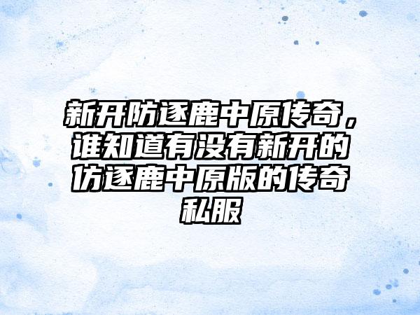 新开防逐鹿中原传奇，谁知道有没有新开的仿逐鹿中原版的传奇私服