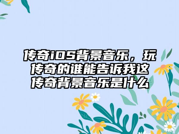 传奇iOS背景音乐，玩传奇的谁能告诉我这传奇背景音乐是什么