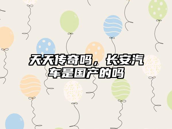 天天传奇吗，长安汽车是国产的吗