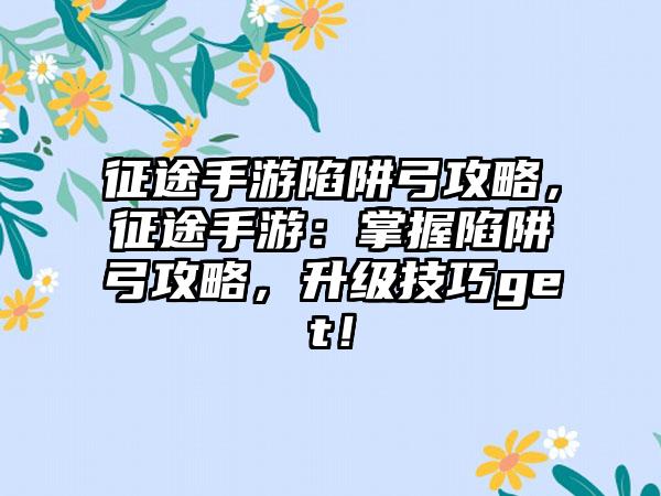 征途手游陷阱弓攻略，征途手游：掌握陷阱弓攻略，升级技巧get！