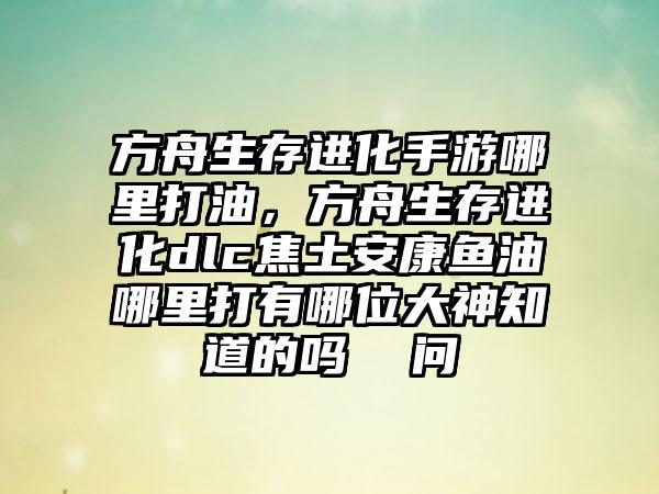 方舟生存进化手游哪里打油，方舟生存进化dlc焦土安康鱼油哪里打有哪位大神知道的吗  问