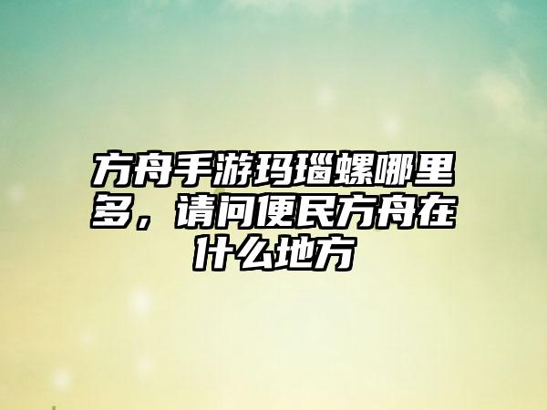 方舟手游玛瑙螺哪里多，请问便民方舟在什么地方