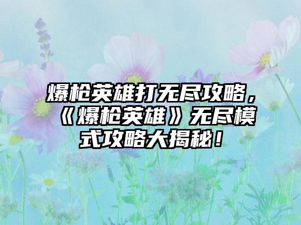 爆枪英雄打无尽攻略，《爆枪英雄》无尽模式攻略大揭秘！