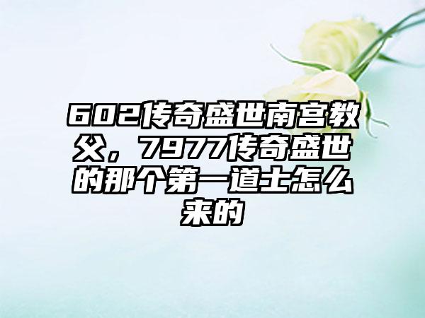 602传奇盛世南宫教父，7977传奇盛世的那个第一道士怎么来的