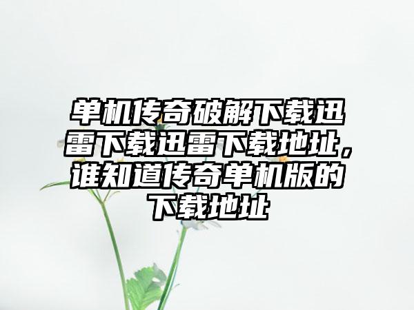 单机传奇破解下载迅雷下载迅雷下载地址，谁知道传奇单机版的下载地址