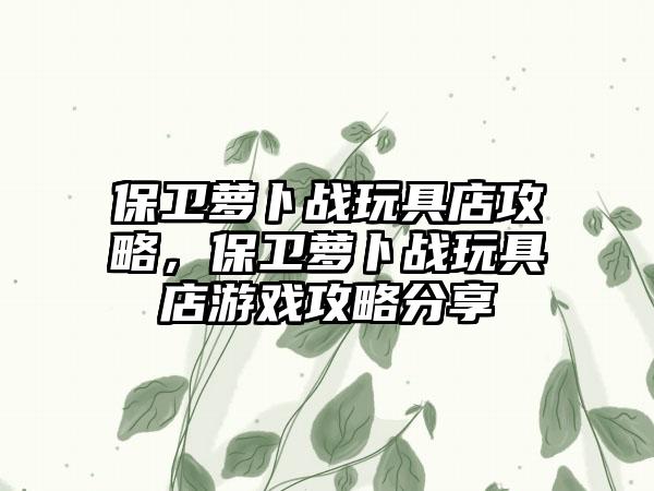 保卫萝卜战玩具店攻略，保卫萝卜战玩具店游戏攻略分享