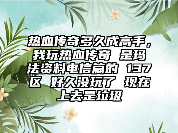 热血传奇多久成高手，我玩热血传奇 是玛法资料电信篇的 137区 好久没玩了 现在上去是垃圾