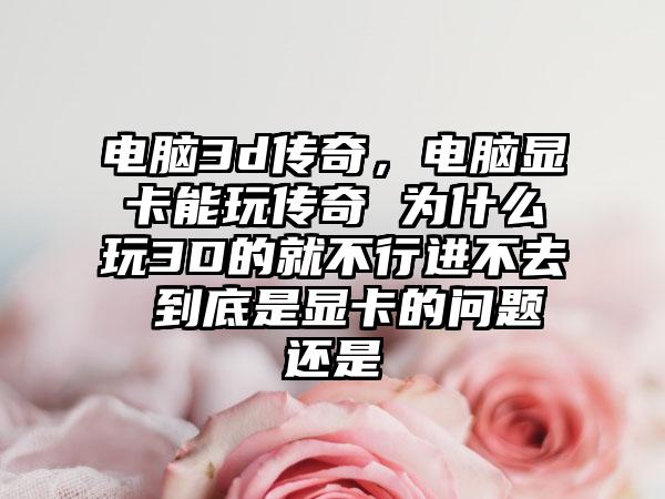 电脑3d传奇，电脑显卡能玩传奇 为什么玩3D的就不行进不去 到底是显卡的问题还是