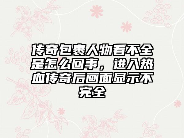 传奇包裹人物看不全是怎么回事，进入热血传奇后画面显示不完全