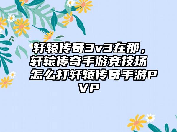 轩辕传奇3v3在那，轩辕传奇手游竞技场怎么打轩辕传奇手游PVP