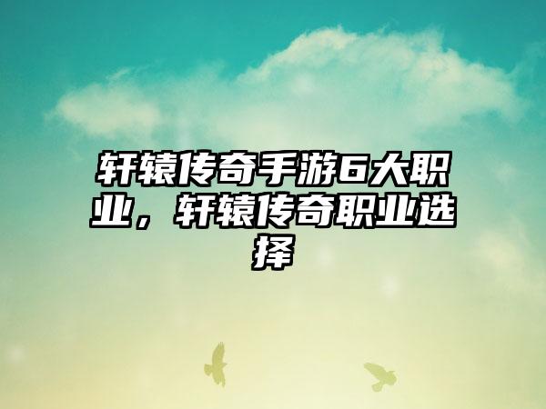 轩辕传奇手游6大职业，轩辕传奇职业选择