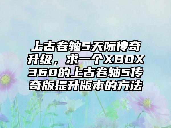 上古卷轴5天际传奇升级，求一个XBOX360的上古卷轴5传奇版提升版本的方法