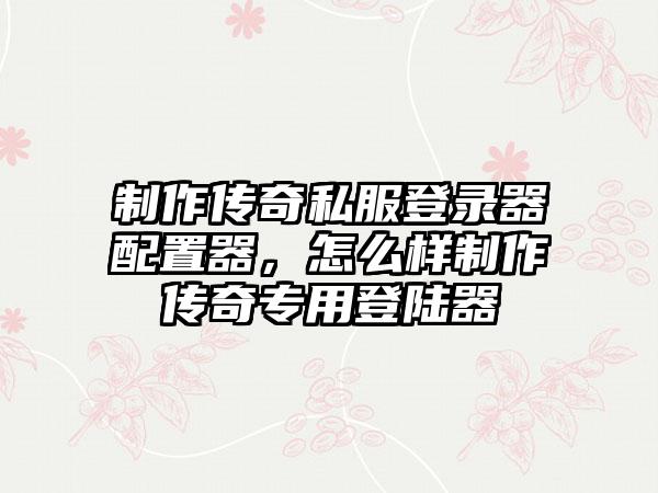 制作传奇私服登录器配置器，怎么样制作传奇专用登陆器